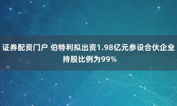 证券配资门户 伯特利拟出资1.98亿元参设合伙企业 持股比例为99%