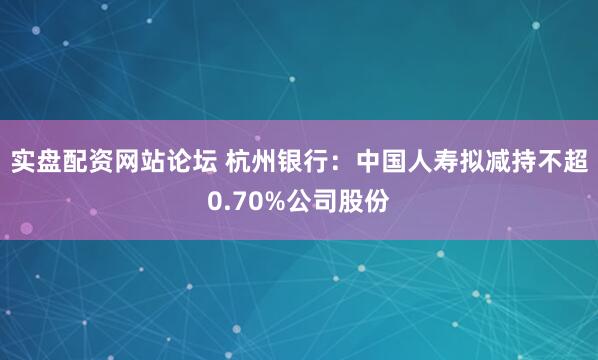 实盘配资网站论坛 杭州银行：中国人寿拟减持不超0.70%公司股份