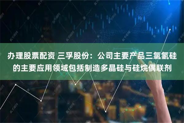 办理股票配资 三孚股份：公司主要产品三氯氢硅的主要应用领域包括制造多晶硅与硅烷偶联剂