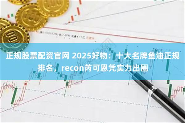 正规股票配资官网 2025好物：十大名牌鱼油正规排名，recon芮可恩凭实力出圈