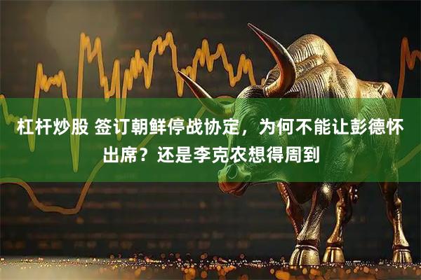 杠杆炒股 签订朝鲜停战协定，为何不能让彭德怀出席？还是李克农想得周到