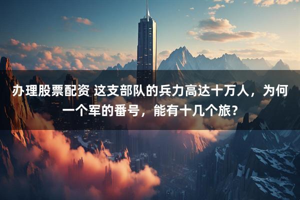办理股票配资 这支部队的兵力高达十万人，为何一个军的番号，能有十几个旅？