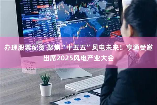 办理股票配资 聚焦“十五五”风电未来！亨通受邀出席2025风电产业大会