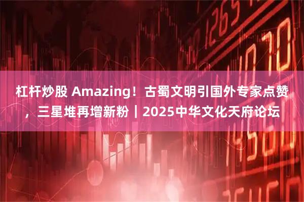 杠杆炒股 Amazing！古蜀文明引国外专家点赞，三星堆再增新粉｜2025中华文化天府论坛