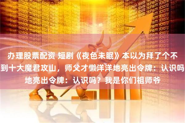 办理股票配资 短剧《夜色未眠》本以为拜了个不问世事的师父，直到十大魔君攻山，师父才懒洋洋地亮出令牌：认识吗？我是你们祖师爷