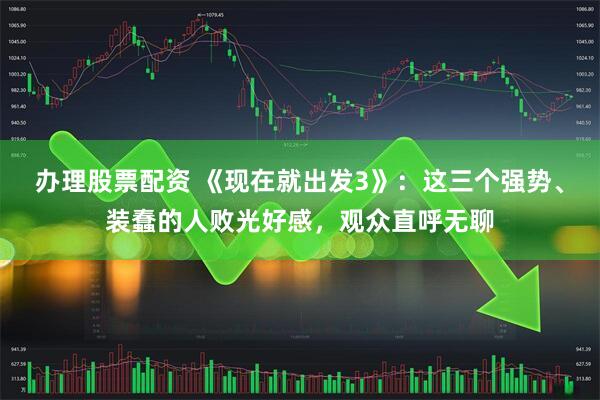 办理股票配资 《现在就出发3》：这三个强势、装蠢的人败光好感，观众直呼无聊