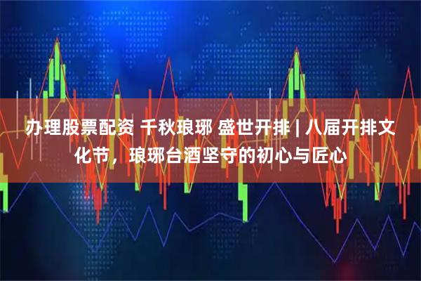 办理股票配资 千秋琅琊 盛世开排 | 八届开排文化节，琅琊台酒坚守的初心与匠心
