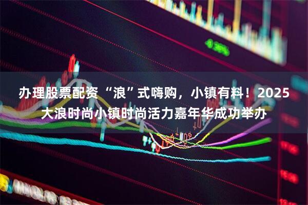 办理股票配资 “浪”式嗨购，小镇有料！2025大浪时尚小镇时尚活力嘉年华成功举办