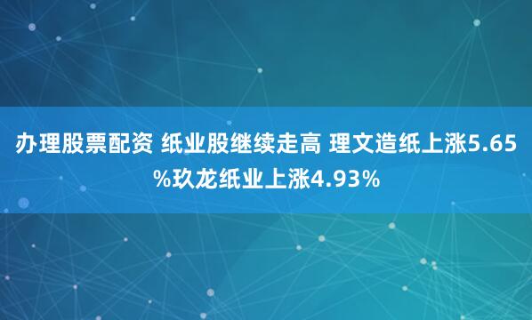 办理股票配资 纸业股继续走高 理文造纸上涨5.65%玖龙纸业上涨4.93%