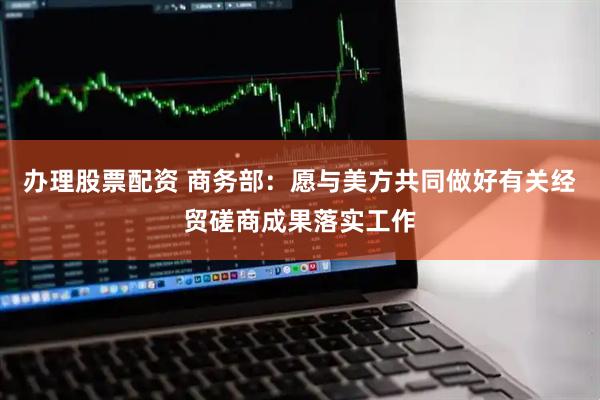 办理股票配资 商务部：愿与美方共同做好有关经贸磋商成果落实工作