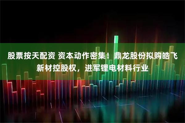 股票按天配资 资本动作密集！鼎龙股份拟购皓飞新材控股权，进军锂电材料行业