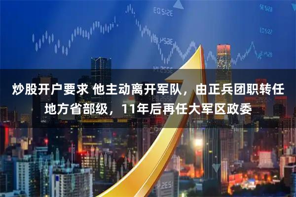 炒股开户要求 他主动离开军队，由正兵团职转任地方省部级，11年后再任大军区政委