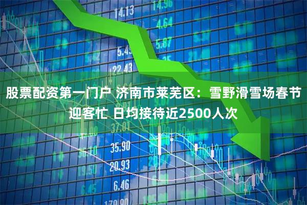 股票配资第一门户 济南市莱芜区：雪野滑雪场春节迎客忙 日均接待近2500人次