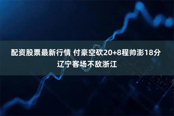 配资股票最新行情 付豪空砍20+8程帅澎18分 辽宁客场不敌浙江