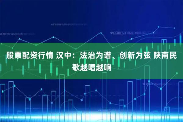 股票配资行情 汉中：法治为谱、创新为弦 陕南民歌越唱越响