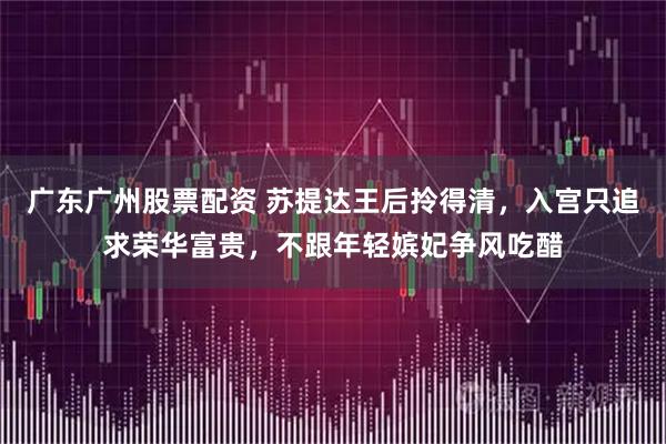 广东广州股票配资 苏提达王后拎得清，入宫只追求荣华富贵，不跟年轻嫔妃争风吃醋