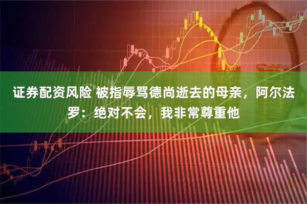 证券配资风险 被指辱骂德尚逝去的母亲,阿尔法罗:绝对不会,我非常尊重他