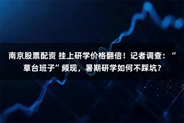 南京股票配资 挂上研学价格翻倍！记者调查：“草台班子”频现，暑期研学如何不踩坑？