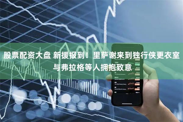 股票配资大盘 新援报到！里萨谢来到独行侠更衣室 与弗拉格等人拥抱致意