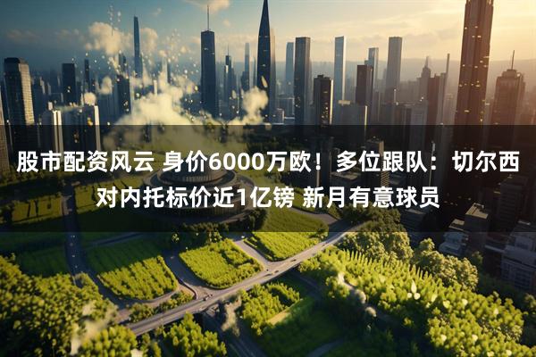 股市配资风云 身价6000万欧！多位跟队：切尔西对内托标价近1亿镑 新月有意球员