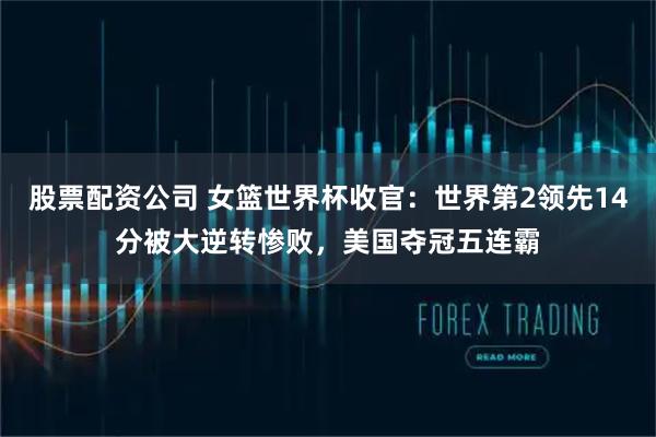股票配资公司 女篮世界杯收官：世界第2领先14分被大逆转惨败，美国夺冠五连霸