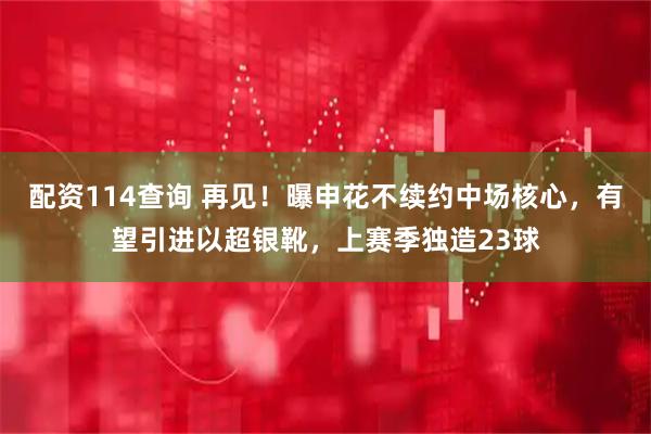 配资114查询 再见！曝申花不续约中场核心，有望引进以超银靴，上赛季独造23球